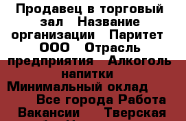 Продавец в торговый зал › Название организации ­ Паритет, ООО › Отрасль предприятия ­ Алкоголь, напитки › Минимальный оклад ­ 26 000 - Все города Работа » Вакансии   . Тверская обл.,Нелидово г.